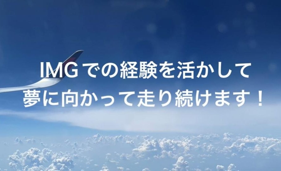 （IMGでの経験を活かして夢に向かって走り続けます！）
